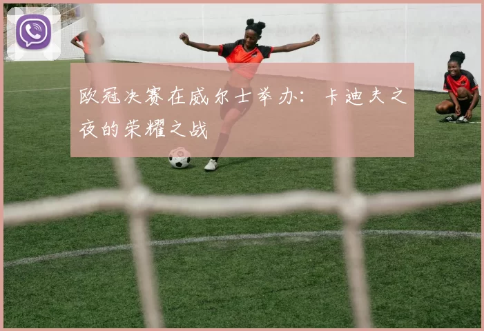 欧冠决赛在威尔士举办：卡迪夫之夜的荣耀之战