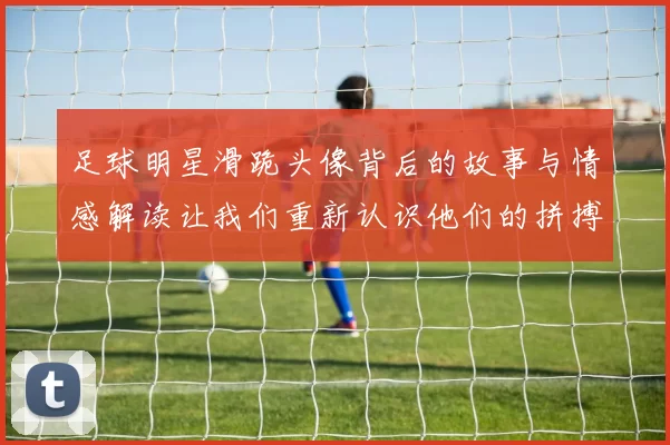 足球明星滑跪头像背后的故事与情感解读让我们重新认识他们的拼搏精神