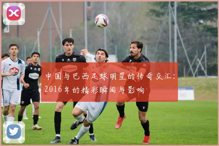 中国与巴西足球明星的传奇交汇：2016年的精彩瞬间与影响