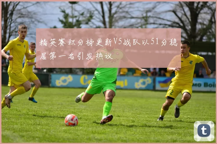 精英赛积分榜更新V5战队以51分稳居第一名引发热议