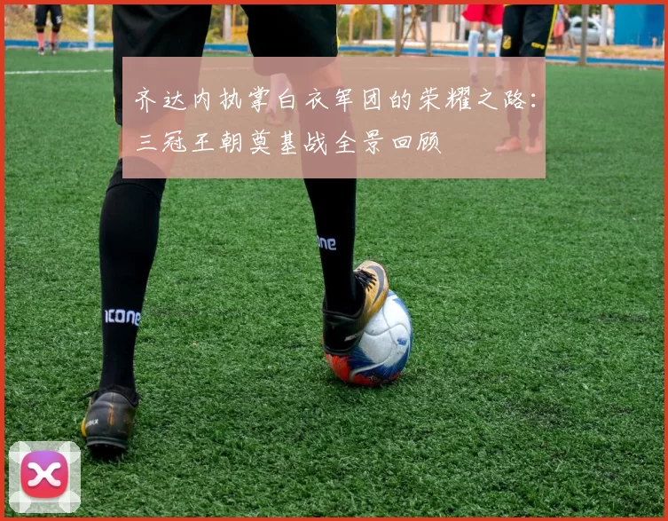 齐达内执掌白衣军团的荣耀之路：三冠王朝奠基战全景回顾