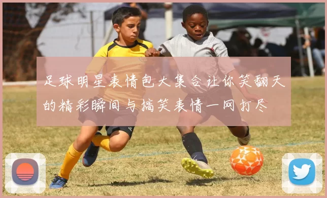 足球明星表情包大集合让你笑翻天的精彩瞬间与搞笑表情一网打尽