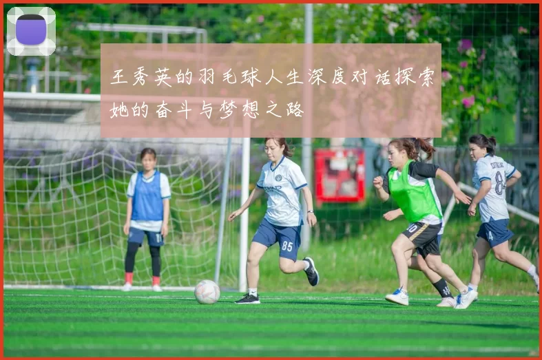 王秀英的羽毛球人生深度对话探索她的奋斗与梦想之路