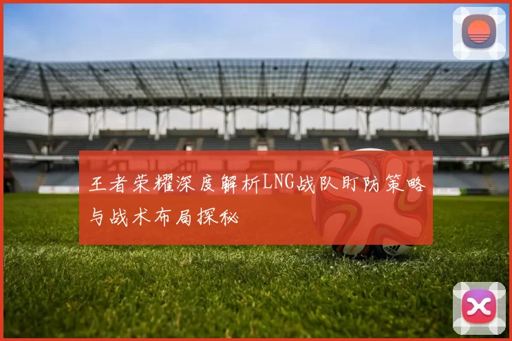 王者荣耀深度解析LNG战队盯防策略与战术布局探秘