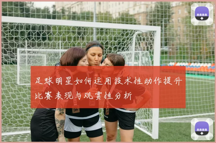足球明星如何运用技术性动作提升比赛表现与观赏性分析