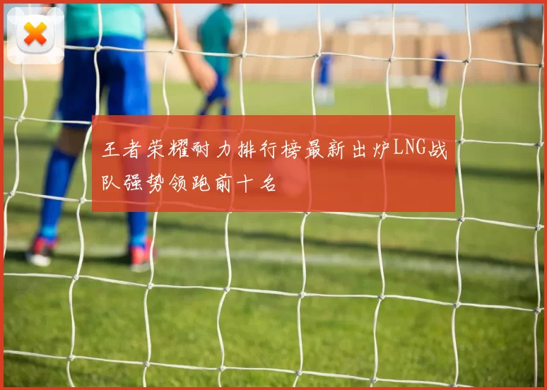 王者荣耀耐力排行榜最新出炉LNG战队强势领跑前十名