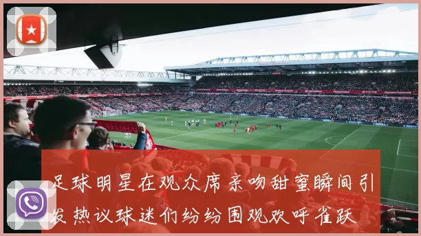 足球明星在观众席亲吻甜蜜瞬间引发热议球迷们纷纷围观欢呼雀跃