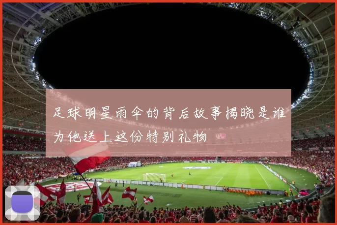 足球明星雨伞的背后故事揭晓是谁为他送上这份特别礼物