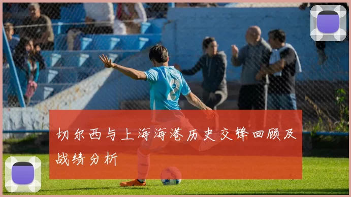 切尔西与上海海港历史交锋回顾及战绩分析