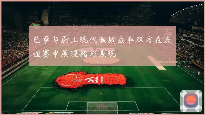 巴萨与蔚山现代激战成和双方在友谊赛中展现精彩表现