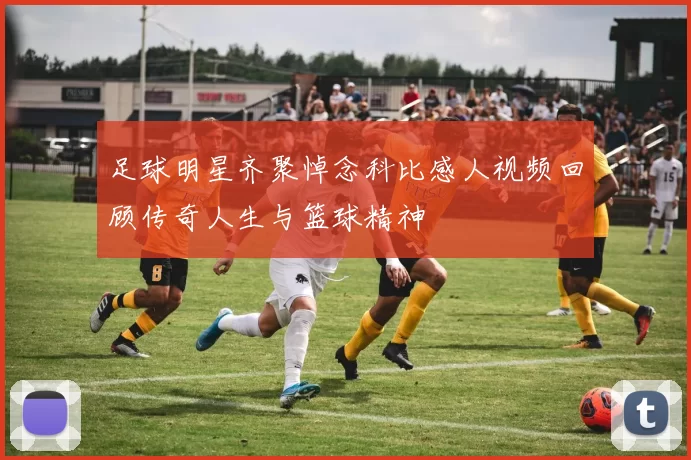 足球明星齐聚悼念科比感人视频回顾传奇人生与篮球精神