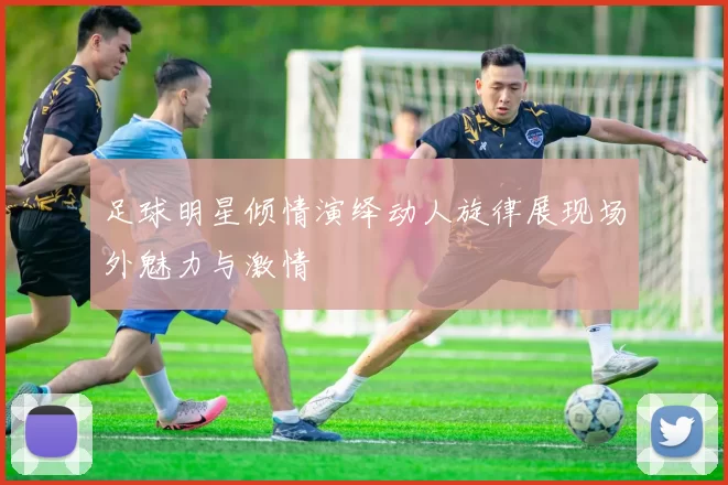 足球明星倾情演绎动人旋律展现场外魅力与激情