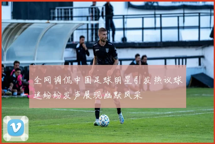 全网调侃中国足球明星引发热议球迷纷纷发声展现幽默风采