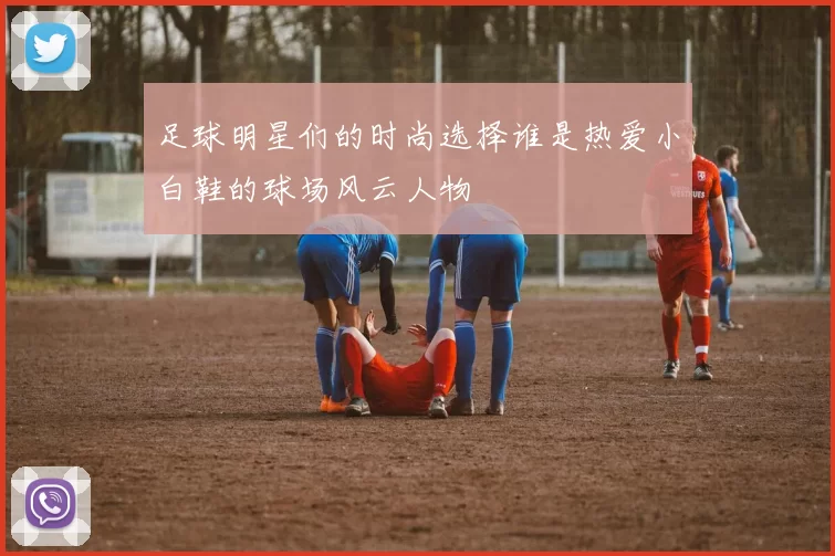 足球明星们的时尚选择谁是热爱小白鞋的球场风云人物