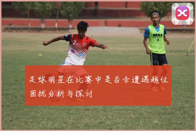 足球明星在比赛中是否会遭遇越位困扰分析与探讨