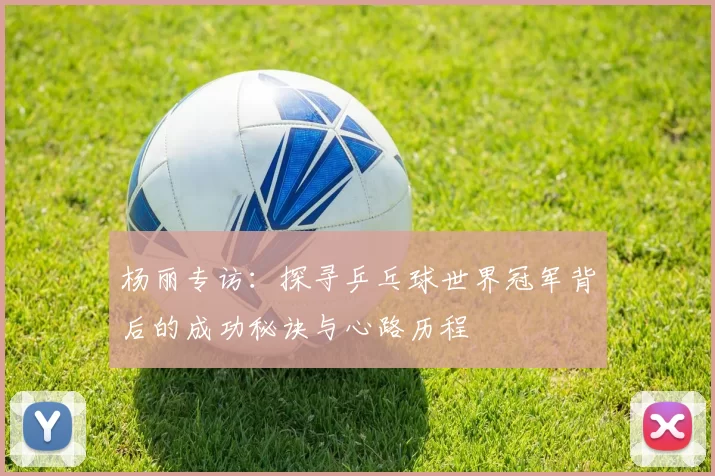 杨丽专访：探寻乒乓球世界冠军背后的成功秘诀与心路历程