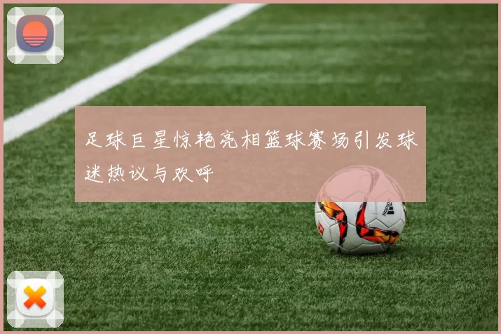 足球巨星惊艳亮相篮球赛场引发球迷热议与欢呼