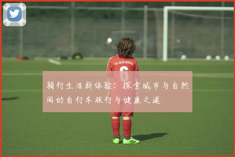 骑行生活新体验：探索城市与自然间的自行车旅行与健康之道