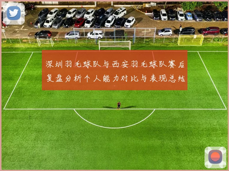 深圳羽毛球队与西安羽毛球队赛后复盘分析个人能力对比与表现总结
