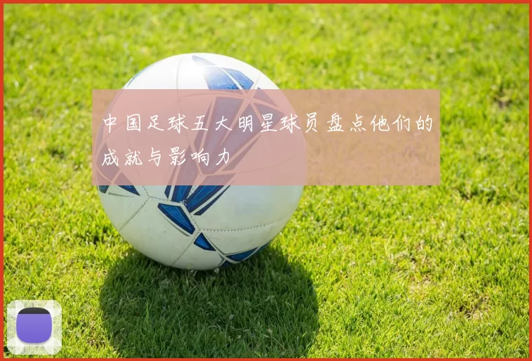 中国足球五大明星球员盘点他们的成就与影响力