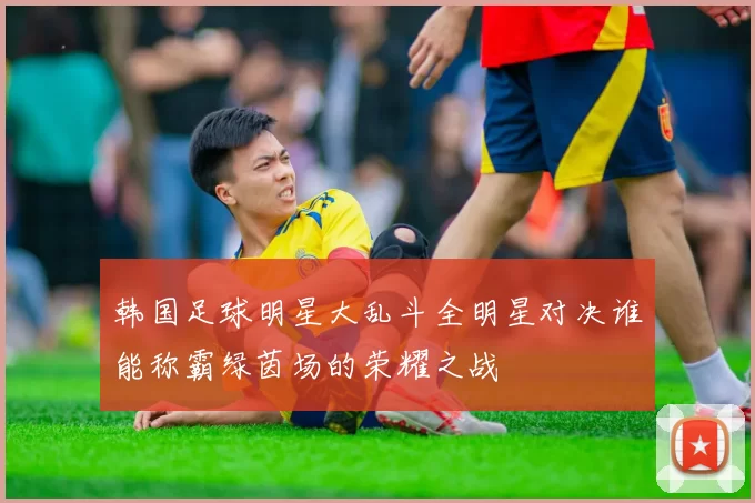 韩国足球明星大乱斗全明星对决谁能称霸绿茵场的荣耀之战