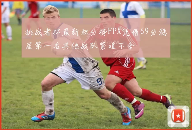 挑战者杯最新积分榜FPX凭借69分稳居第一名其他战队紧追不舍