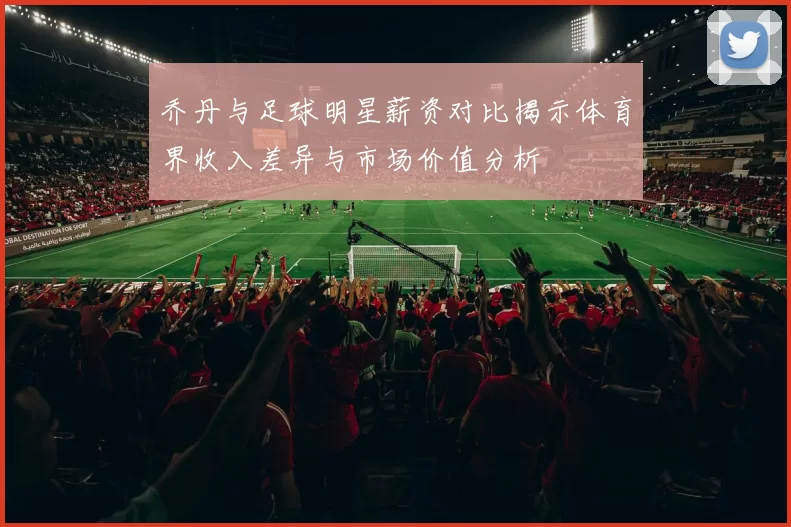 乔丹与足球明星薪资对比揭示体育界收入差异与市场价值分析