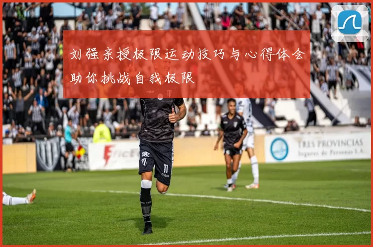 刘强亲授极限运动技巧与心得体会助你挑战自我极限