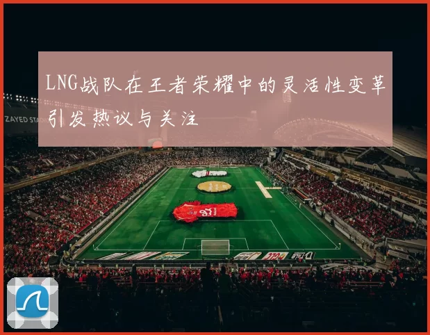 LNG战队在王者荣耀中的灵活性变革引发热议与关注