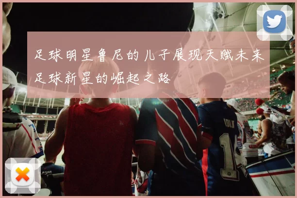 足球明星鲁尼的儿子展现天赋未来足球新星的崛起之路