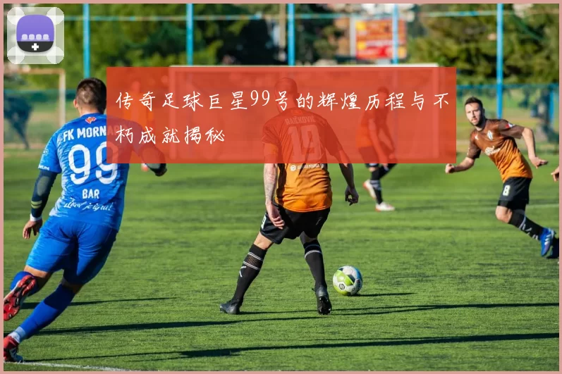 传奇足球巨星99号的辉煌历程与不朽成就揭秘