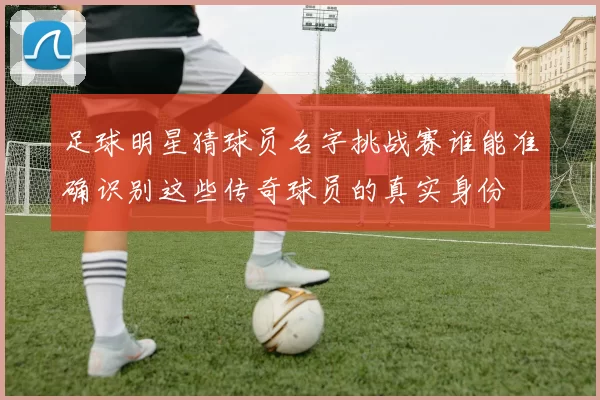 足球明星猜球员名字挑战赛谁能准确识别这些传奇球员的真实身份