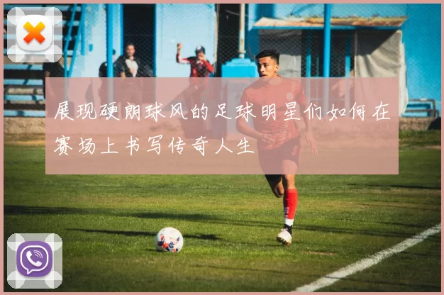 展现硬朗球风的足球明星们如何在赛场上书写传奇人生