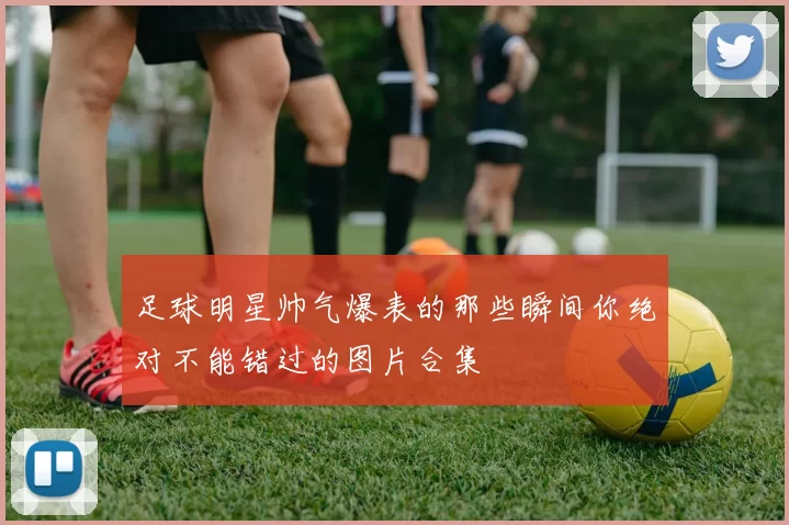 足球明星帅气爆表的那些瞬间你绝对不能错过的图片合集