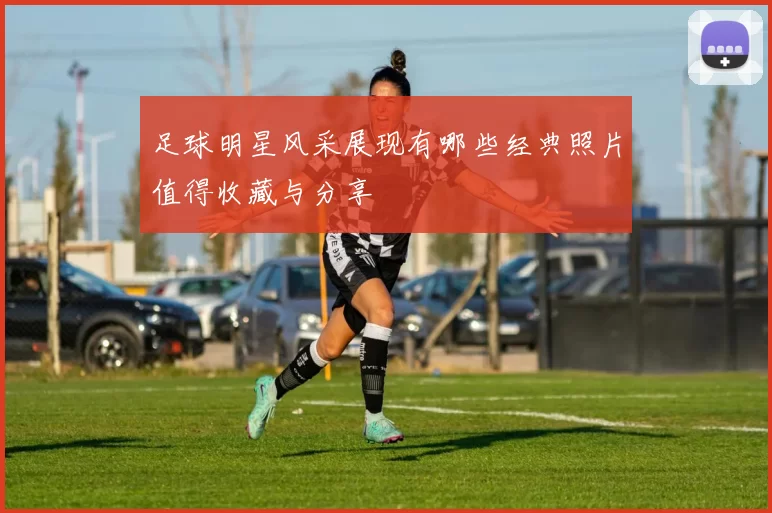 足球明星风采展现有哪些经典照片值得收藏与分享