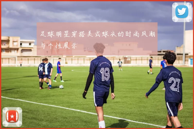 足球明星穿搭美式球衣的时尚风潮与个性展示