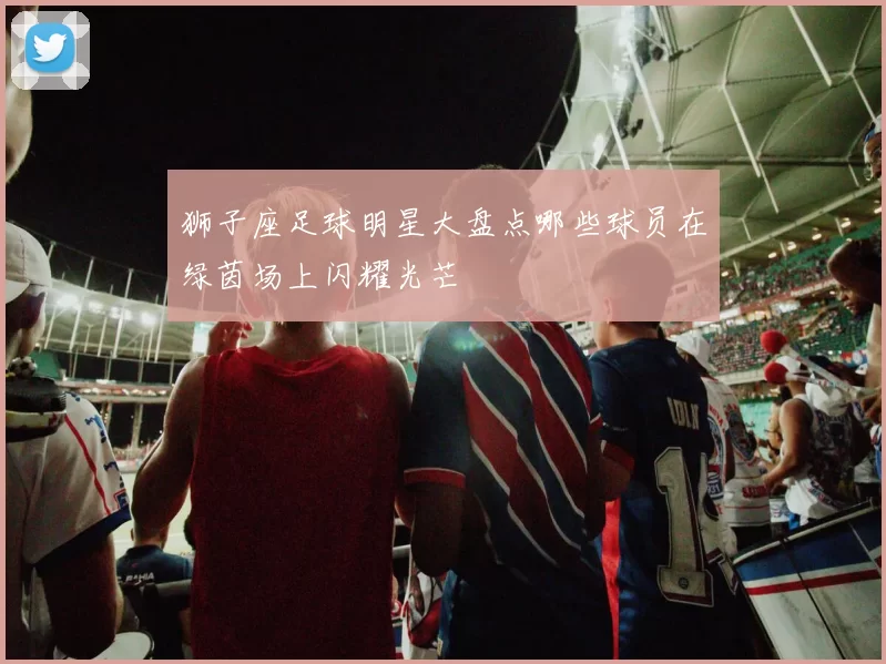 狮子座足球明星大盘点哪些球员在绿茵场上闪耀光芒