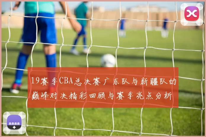 19赛季CBA总决赛广东队与新疆队的巅峰对决精彩回顾与赛季亮点分析