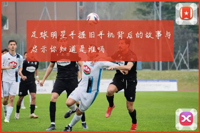 足球明星手握旧手机背后的故事与启示你知道是谁吗