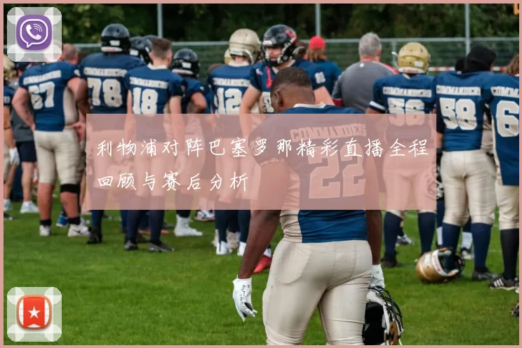 利物浦对阵巴塞罗那精彩直播全程回顾与赛后分析