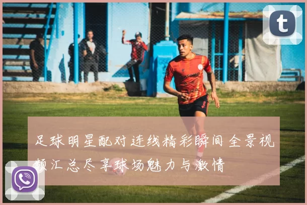 足球明星配对连线精彩瞬间全景视频汇总尽享球场魅力与激情
