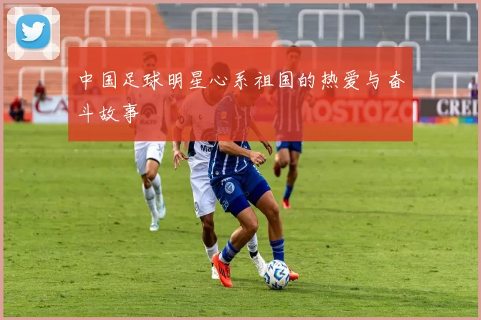 中国足球明星心系祖国的热爱与奋斗故事