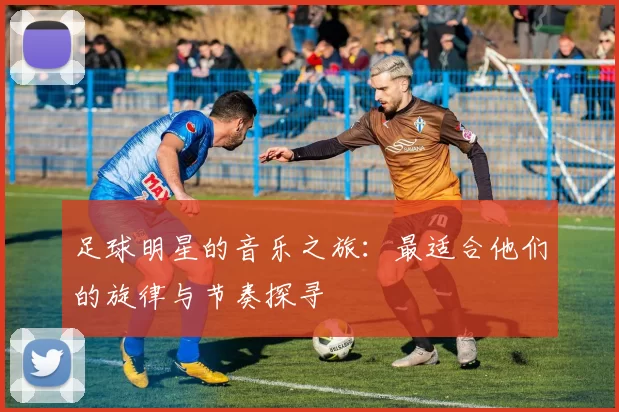 足球明星的音乐之旅：最适合他们的旋律与节奏探寻