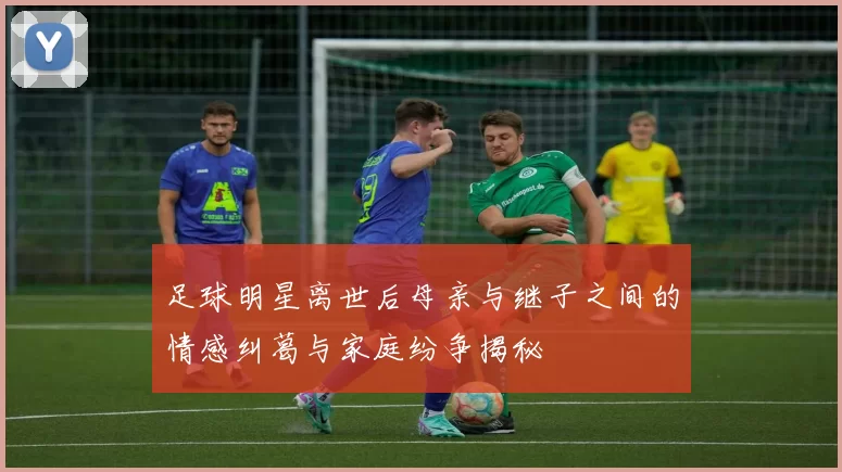 足球明星离世后母亲与继子之间的情感纠葛与家庭纷争揭秘