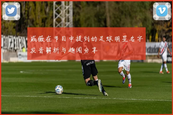 戚薇在节目中提到的足球明星名字发音解析与趣闻分享