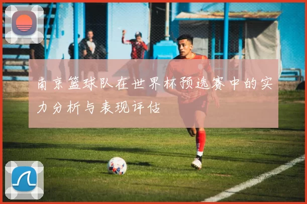 南京篮球队在世界杯预选赛中的实力分析与表现评估