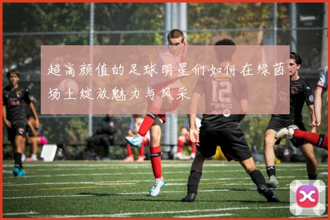 超高颜值的足球明星们如何在绿茵场上绽放魅力与风采
