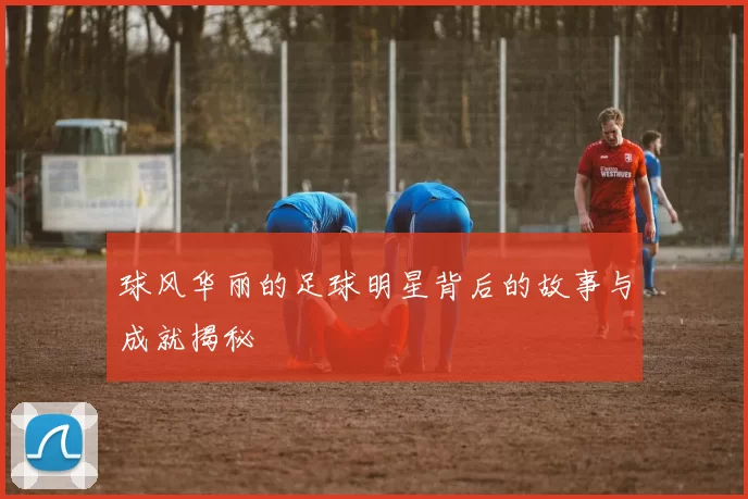 球风华丽的足球明星背后的故事与成就揭秘