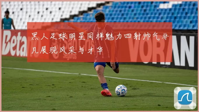 黑人足球明星同样魅力四射帅气非凡展现风采与才华