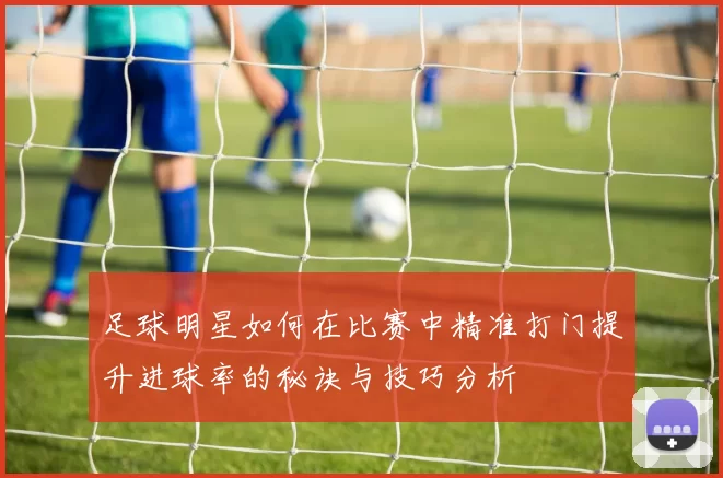 足球明星如何在比赛中精准打门提升进球率的秘诀与技巧分析